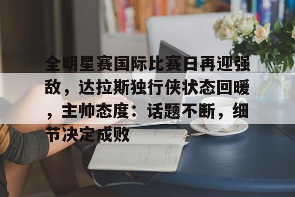 博鱼体育手机官网注册-全明星赛国际比赛日再迎强敌，达拉斯独行侠状态回暖，主帅态度：话题不断，细节决定成败